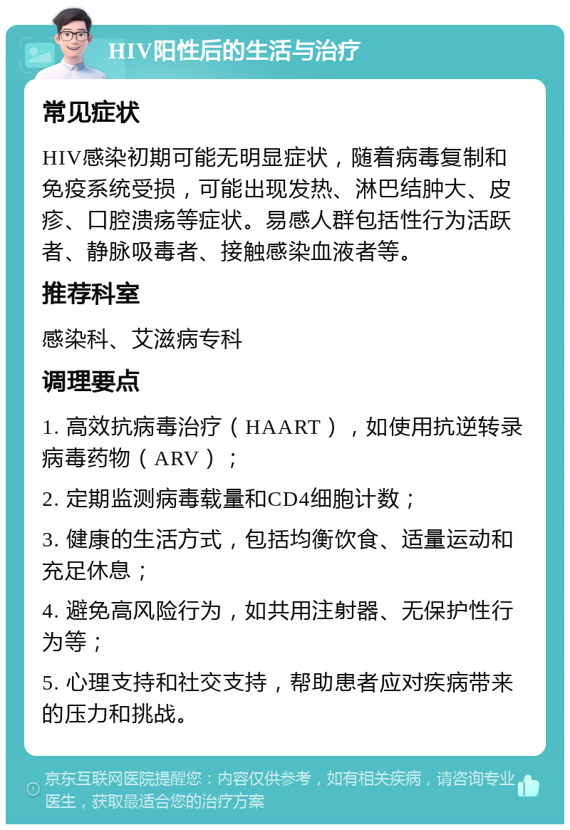 HIV阳性后的生活与治疗 常见症状 HIV感染初期可能无明显症状，随着病毒复制和免疫系统受损，可能出现发热、淋巴结肿大、皮疹、口腔溃疡等症状。易感人群包括性行为活跃者、静脉吸毒者、接触感染血液者等。 推荐科室 感染科、艾滋病专科 调理要点 1. 高效抗病毒治疗（HAART），如使用抗逆转录病毒药物（ARV）； 2. 定期监测病毒载量和CD4细胞计数； 3. 健康的生活方式，包括均衡饮食、适量运动和充足休息； 4. 避免高风险行为，如共用注射器、无保护性行为等； 5. 心理支持和社交支持，帮助患者应对疾病带来的压力和挑战。