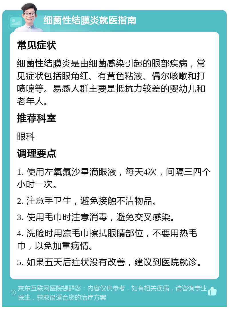 细菌性结膜炎就医指南 常见症状 细菌性结膜炎是由细菌感染引起的眼部疾病，常见症状包括眼角红、有黄色粘液、偶尔咳嗽和打喷嚏等。易感人群主要是抵抗力较差的婴幼儿和老年人。 推荐科室 眼科 调理要点 1. 使用左氧氟沙星滴眼液，每天4次，间隔三四个小时一次。 2. 注意手卫生，避免接触不洁物品。 3. 使用毛巾时注意消毒，避免交叉感染。 4. 洗脸时用凉毛巾擦拭眼睛部位，不要用热毛巾，以免加重病情。 5. 如果五天后症状没有改善，建议到医院就诊。