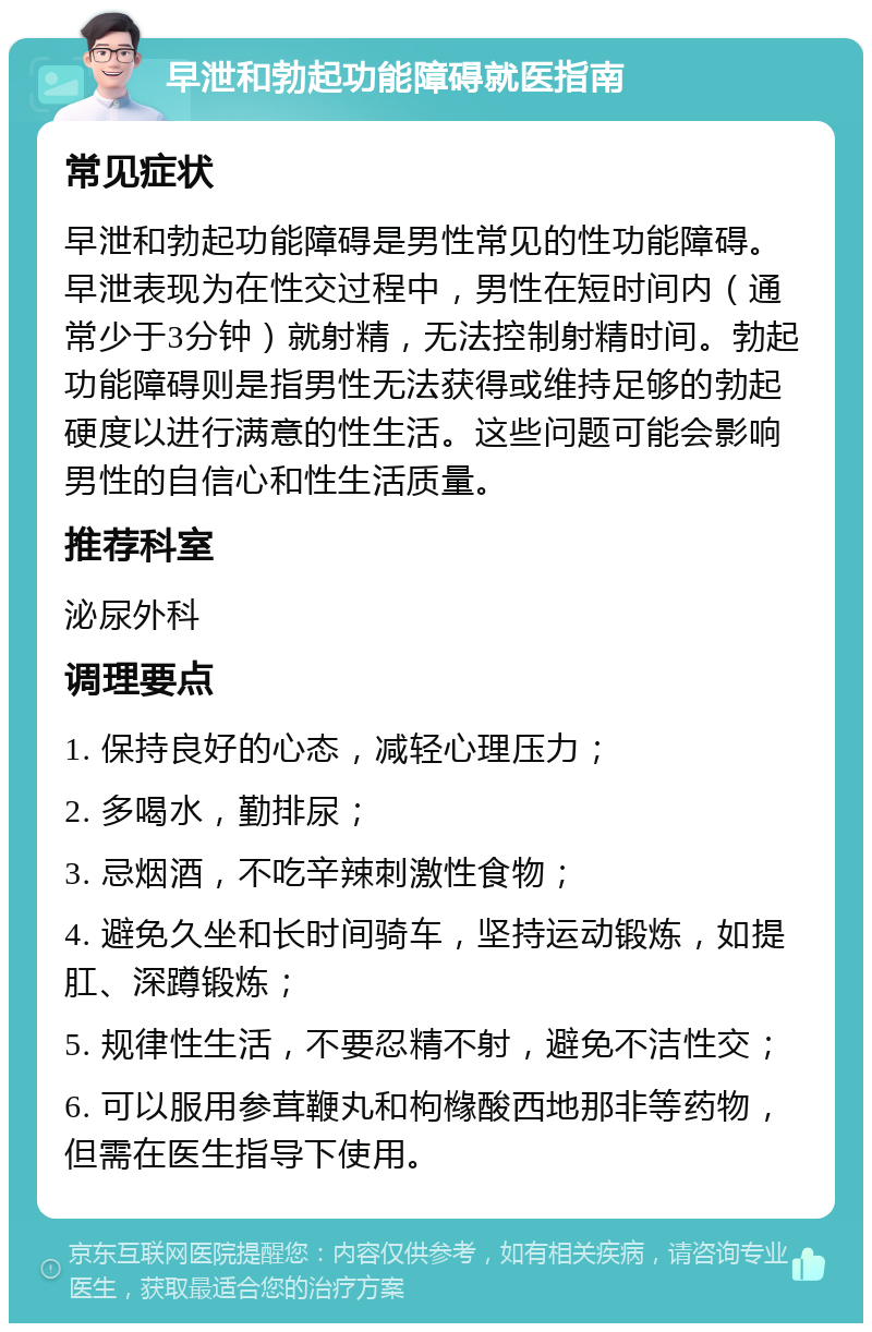 早泄和勃起功能障碍就医指南 常见症状 早泄和勃起功能障碍是男性常见的性功能障碍。早泄表现为在性交过程中，男性在短时间内（通常少于3分钟）就射精，无法控制射精时间。勃起功能障碍则是指男性无法获得或维持足够的勃起硬度以进行满意的性生活。这些问题可能会影响男性的自信心和性生活质量。 推荐科室 泌尿外科 调理要点 1. 保持良好的心态，减轻心理压力； 2. 多喝水，勤排尿； 3. 忌烟酒，不吃辛辣刺激性食物； 4. 避免久坐和长时间骑车，坚持运动锻炼，如提肛、深蹲锻炼； 5. 规律性生活，不要忍精不射，避免不洁性交； 6. 可以服用参茸鞭丸和枸橼酸西地那非等药物，但需在医生指导下使用。