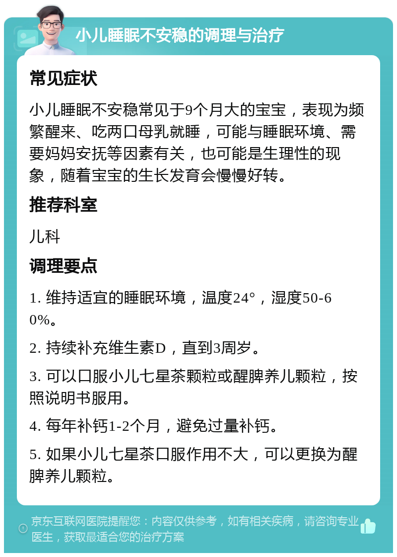 小儿睡眠不安稳的调理与治疗 常见症状 小儿睡眠不安稳常见于9个月大的宝宝，表现为频繁醒来、吃两口母乳就睡，可能与睡眠环境、需要妈妈安抚等因素有关，也可能是生理性的现象，随着宝宝的生长发育会慢慢好转。 推荐科室 儿科 调理要点 1. 维持适宜的睡眠环境，温度24°，湿度50-60%。 2. 持续补充维生素D，直到3周岁。 3. 可以口服小儿七星茶颗粒或醒脾养儿颗粒，按照说明书服用。 4. 每年补钙1-2个月，避免过量补钙。 5. 如果小儿七星茶口服作用不大，可以更换为醒脾养儿颗粒。