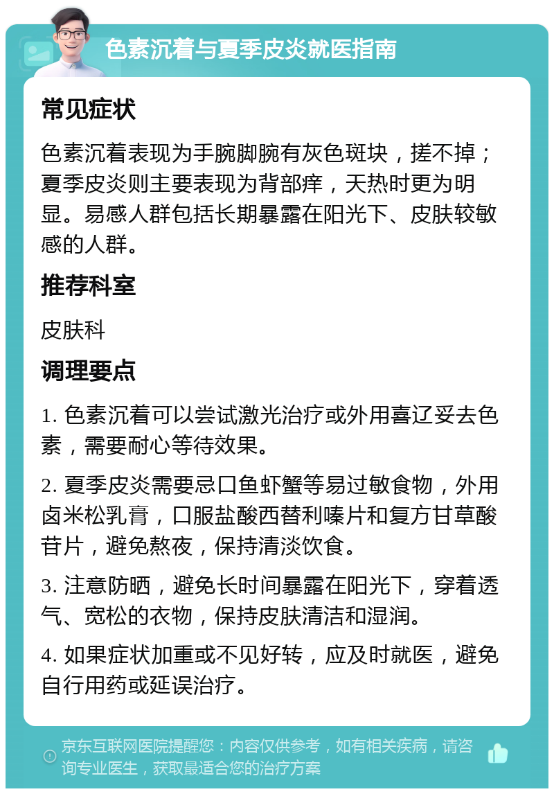 色素沉着与夏季皮炎就医指南 常见症状 色素沉着表现为手腕脚腕有灰色斑块，搓不掉；夏季皮炎则主要表现为背部痒，天热时更为明显。易感人群包括长期暴露在阳光下、皮肤较敏感的人群。 推荐科室 皮肤科 调理要点 1. 色素沉着可以尝试激光治疗或外用喜辽妥去色素，需要耐心等待效果。 2. 夏季皮炎需要忌口鱼虾蟹等易过敏食物，外用卤米松乳膏，口服盐酸西替利嗪片和复方甘草酸苷片，避免熬夜，保持清淡饮食。 3. 注意防晒，避免长时间暴露在阳光下，穿着透气、宽松的衣物，保持皮肤清洁和湿润。 4. 如果症状加重或不见好转，应及时就医，避免自行用药或延误治疗。