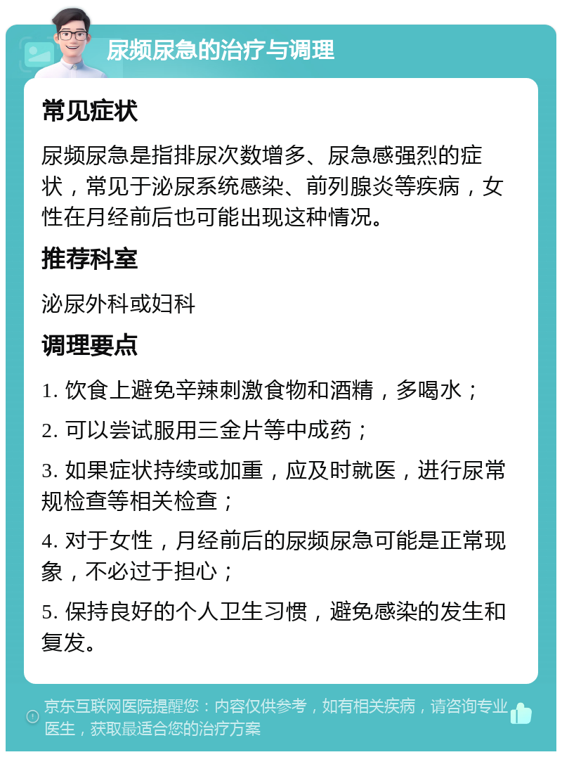 尿频尿急的治疗与调理 常见症状 尿频尿急是指排尿次数增多、尿急感强烈的症状，常见于泌尿系统感染、前列腺炎等疾病，女性在月经前后也可能出现这种情况。 推荐科室 泌尿外科或妇科 调理要点 1. 饮食上避免辛辣刺激食物和酒精，多喝水； 2. 可以尝试服用三金片等中成药； 3. 如果症状持续或加重，应及时就医，进行尿常规检查等相关检查； 4. 对于女性，月经前后的尿频尿急可能是正常现象，不必过于担心； 5. 保持良好的个人卫生习惯，避免感染的发生和复发。