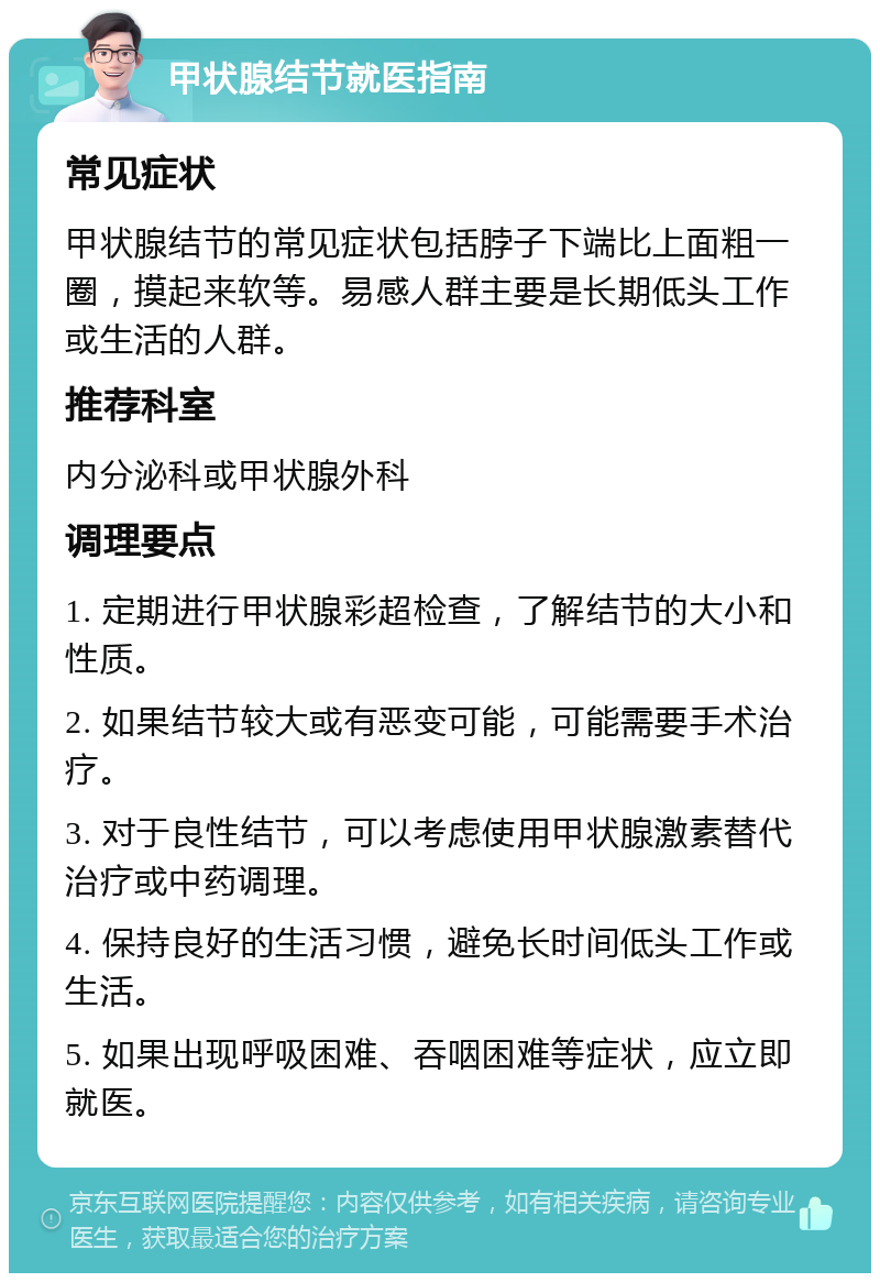 甲状腺结节就医指南 常见症状 甲状腺结节的常见症状包括脖子下端比上面粗一圈，摸起来软等。易感人群主要是长期低头工作或生活的人群。 推荐科室 内分泌科或甲状腺外科 调理要点 1. 定期进行甲状腺彩超检查，了解结节的大小和性质。 2. 如果结节较大或有恶变可能，可能需要手术治疗。 3. 对于良性结节，可以考虑使用甲状腺激素替代治疗或中药调理。 4. 保持良好的生活习惯，避免长时间低头工作或生活。 5. 如果出现呼吸困难、吞咽困难等症状，应立即就医。