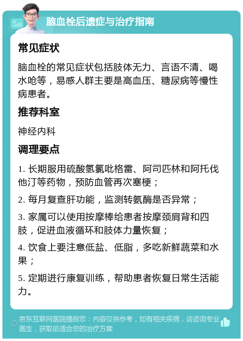 脑血栓后遗症与治疗指南 常见症状 脑血栓的常见症状包括肢体无力、言语不清、喝水呛等，易感人群主要是高血压、糖尿病等慢性病患者。 推荐科室 神经内科 调理要点 1. 长期服用硫酸氢氯吡格雷、阿司匹林和阿托伐他汀等药物，预防血管再次塞梗； 2. 每月复查肝功能，监测转氨酶是否异常； 3. 家属可以使用按摩棒给患者按摩颈肩背和四肢，促进血液循环和肢体力量恢复； 4. 饮食上要注意低盐、低脂，多吃新鲜蔬菜和水果； 5. 定期进行康复训练，帮助患者恢复日常生活能力。