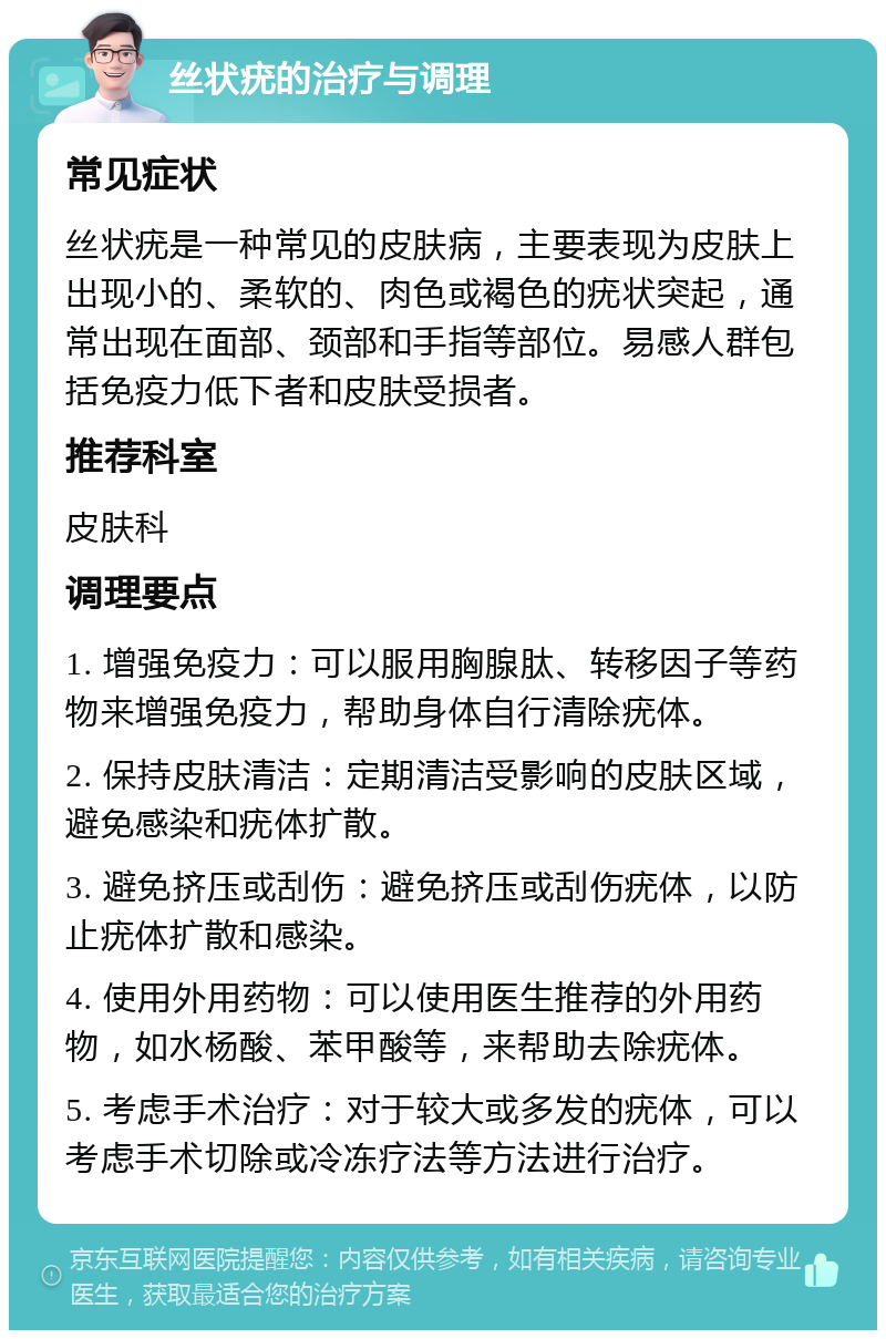 丝状疣的治疗与调理 常见症状 丝状疣是一种常见的皮肤病，主要表现为皮肤上出现小的、柔软的、肉色或褐色的疣状突起，通常出现在面部、颈部和手指等部位。易感人群包括免疫力低下者和皮肤受损者。 推荐科室 皮肤科 调理要点 1. 增强免疫力：可以服用胸腺肽、转移因子等药物来增强免疫力，帮助身体自行清除疣体。 2. 保持皮肤清洁：定期清洁受影响的皮肤区域，避免感染和疣体扩散。 3. 避免挤压或刮伤：避免挤压或刮伤疣体，以防止疣体扩散和感染。 4. 使用外用药物：可以使用医生推荐的外用药物，如水杨酸、苯甲酸等，来帮助去除疣体。 5. 考虑手术治疗：对于较大或多发的疣体，可以考虑手术切除或冷冻疗法等方法进行治疗。