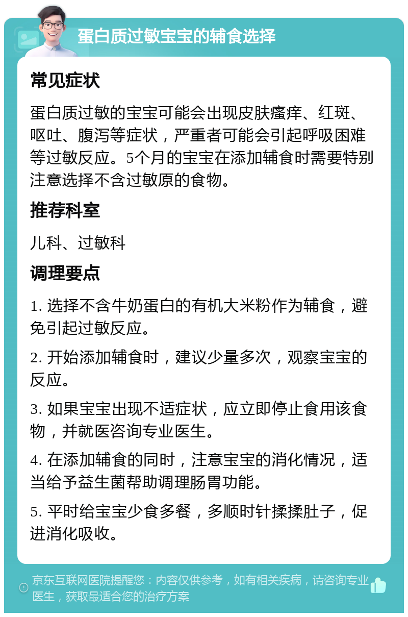 蛋白质过敏宝宝的辅食选择 常见症状 蛋白质过敏的宝宝可能会出现皮肤瘙痒、红斑、呕吐、腹泻等症状，严重者可能会引起呼吸困难等过敏反应。5个月的宝宝在添加辅食时需要特别注意选择不含过敏原的食物。 推荐科室 儿科、过敏科 调理要点 1. 选择不含牛奶蛋白的有机大米粉作为辅食，避免引起过敏反应。 2. 开始添加辅食时，建议少量多次，观察宝宝的反应。 3. 如果宝宝出现不适症状，应立即停止食用该食物，并就医咨询专业医生。 4. 在添加辅食的同时，注意宝宝的消化情况，适当给予益生菌帮助调理肠胃功能。 5. 平时给宝宝少食多餐，多顺时针揉揉肚子，促进消化吸收。