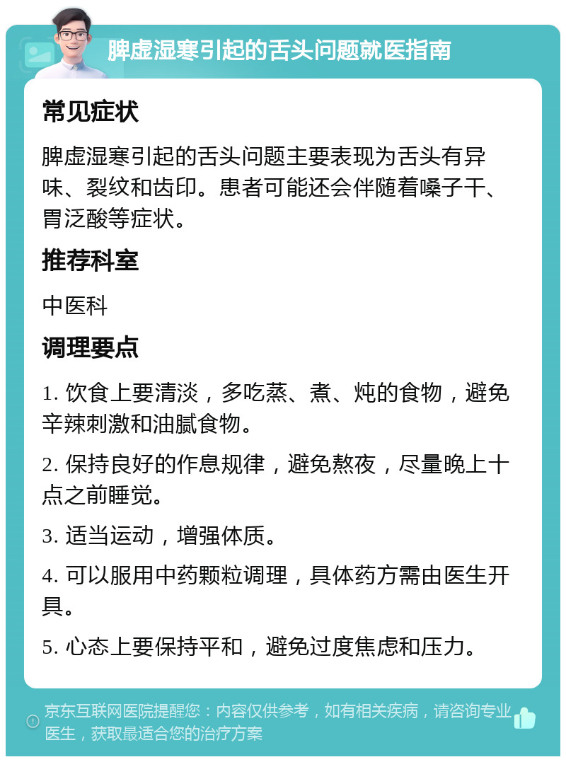 脾虚湿寒引起的舌头问题就医指南 常见症状 脾虚湿寒引起的舌头问题主要表现为舌头有异味、裂纹和齿印。患者可能还会伴随着嗓子干、胃泛酸等症状。 推荐科室 中医科 调理要点 1. 饮食上要清淡，多吃蒸、煮、炖的食物，避免辛辣刺激和油腻食物。 2. 保持良好的作息规律，避免熬夜，尽量晚上十点之前睡觉。 3. 适当运动，增强体质。 4. 可以服用中药颗粒调理，具体药方需由医生开具。 5. 心态上要保持平和，避免过度焦虑和压力。