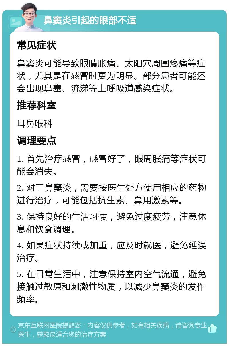 鼻窦炎引起的眼部不适 常见症状 鼻窦炎可能导致眼睛胀痛、太阳穴周围疼痛等症状，尤其是在感冒时更为明显。部分患者可能还会出现鼻塞、流涕等上呼吸道感染症状。 推荐科室 耳鼻喉科 调理要点 1. 首先治疗感冒，感冒好了，眼周胀痛等症状可能会消失。 2. 对于鼻窦炎，需要按医生处方使用相应的药物进行治疗，可能包括抗生素、鼻用激素等。 3. 保持良好的生活习惯，避免过度疲劳，注意休息和饮食调理。 4. 如果症状持续或加重，应及时就医，避免延误治疗。 5. 在日常生活中，注意保持室内空气流通，避免接触过敏原和刺激性物质，以减少鼻窦炎的发作频率。