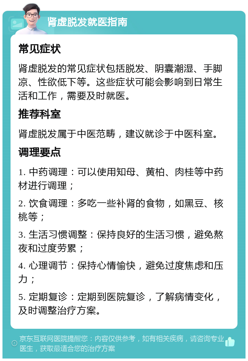 肾虚脱发就医指南 常见症状 肾虚脱发的常见症状包括脱发、阴囊潮湿、手脚凉、性欲低下等。这些症状可能会影响到日常生活和工作，需要及时就医。 推荐科室 肾虚脱发属于中医范畴，建议就诊于中医科室。 调理要点 1. 中药调理：可以使用知母、黄柏、肉桂等中药材进行调理； 2. 饮食调理：多吃一些补肾的食物，如黑豆、核桃等； 3. 生活习惯调整：保持良好的生活习惯，避免熬夜和过度劳累； 4. 心理调节：保持心情愉快，避免过度焦虑和压力； 5. 定期复诊：定期到医院复诊，了解病情变化，及时调整治疗方案。