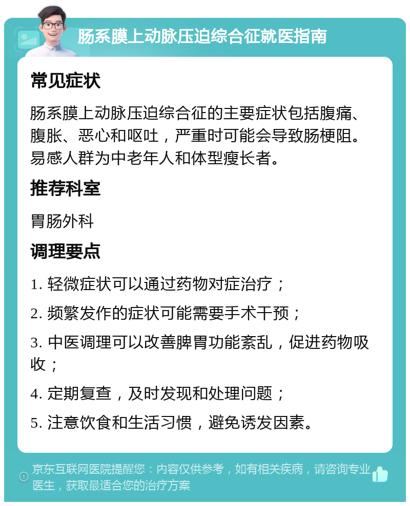 肠系膜上动脉压迫综合征就医指南 常见症状 肠系膜上动脉压迫综合征的主要症状包括腹痛、腹胀、恶心和呕吐，严重时可能会导致肠梗阻。易感人群为中老年人和体型瘦长者。 推荐科室 胃肠外科 调理要点 1. 轻微症状可以通过药物对症治疗； 2. 频繁发作的症状可能需要手术干预； 3. 中医调理可以改善脾胃功能紊乱，促进药物吸收； 4. 定期复查，及时发现和处理问题； 5. 注意饮食和生活习惯，避免诱发因素。