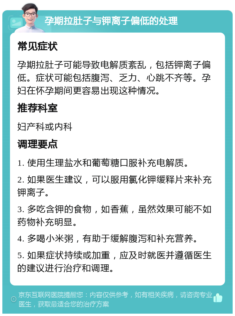 孕期拉肚子与钾离子偏低的处理 常见症状 孕期拉肚子可能导致电解质紊乱，包括钾离子偏低。症状可能包括腹泻、乏力、心跳不齐等。孕妇在怀孕期间更容易出现这种情况。 推荐科室 妇产科或内科 调理要点 1. 使用生理盐水和葡萄糖口服补充电解质。 2. 如果医生建议，可以服用氯化钾缓释片来补充钾离子。 3. 多吃含钾的食物，如香蕉，虽然效果可能不如药物补充明显。 4. 多喝小米粥，有助于缓解腹泻和补充营养。 5. 如果症状持续或加重，应及时就医并遵循医生的建议进行治疗和调理。