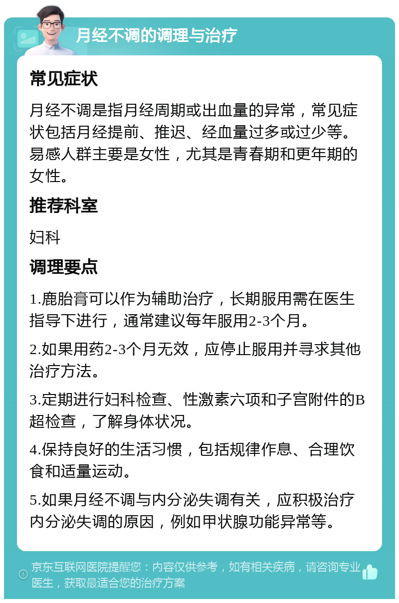 月经不调的调理与治疗 常见症状 月经不调是指月经周期或出血量的异常，常见症状包括月经提前、推迟、经血量过多或过少等。易感人群主要是女性，尤其是青春期和更年期的女性。 推荐科室 妇科 调理要点 1.鹿胎膏可以作为辅助治疗，长期服用需在医生指导下进行，通常建议每年服用2-3个月。 2.如果用药2-3个月无效，应停止服用并寻求其他治疗方法。 3.定期进行妇科检查、性激素六项和子宫附件的B超检查，了解身体状况。 4.保持良好的生活习惯，包括规律作息、合理饮食和适量运动。 5.如果月经不调与内分泌失调有关，应积极治疗内分泌失调的原因，例如甲状腺功能异常等。