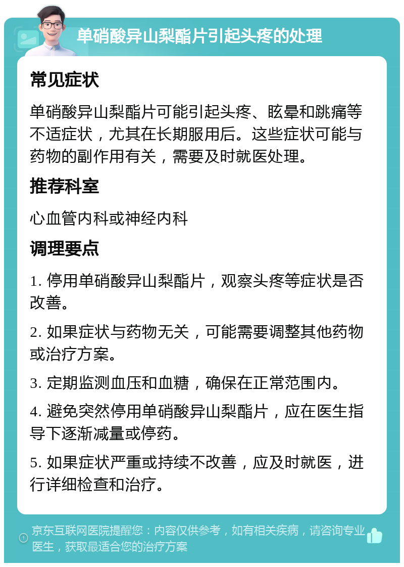 单硝酸异山梨酯片引起头疼的处理 常见症状 单硝酸异山梨酯片可能引起头疼、眩晕和跳痛等不适症状，尤其在长期服用后。这些症状可能与药物的副作用有关，需要及时就医处理。 推荐科室 心血管内科或神经内科 调理要点 1. 停用单硝酸异山梨酯片，观察头疼等症状是否改善。 2. 如果症状与药物无关，可能需要调整其他药物或治疗方案。 3. 定期监测血压和血糖，确保在正常范围内。 4. 避免突然停用单硝酸异山梨酯片，应在医生指导下逐渐减量或停药。 5. 如果症状严重或持续不改善，应及时就医，进行详细检查和治疗。