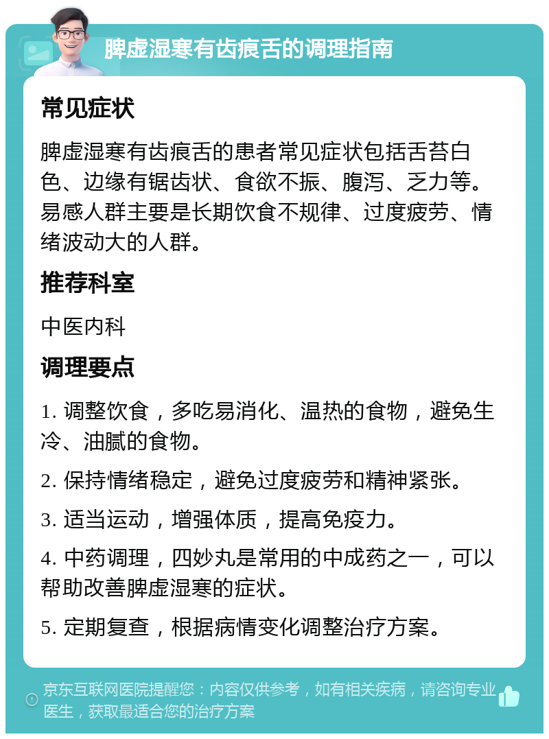 脾虚湿寒有齿痕舌的调理指南 常见症状 脾虚湿寒有齿痕舌的患者常见症状包括舌苔白色、边缘有锯齿状、食欲不振、腹泻、乏力等。易感人群主要是长期饮食不规律、过度疲劳、情绪波动大的人群。 推荐科室 中医内科 调理要点 1. 调整饮食，多吃易消化、温热的食物，避免生冷、油腻的食物。 2. 保持情绪稳定，避免过度疲劳和精神紧张。 3. 适当运动，增强体质，提高免疫力。 4. 中药调理，四妙丸是常用的中成药之一，可以帮助改善脾虚湿寒的症状。 5. 定期复查，根据病情变化调整治疗方案。