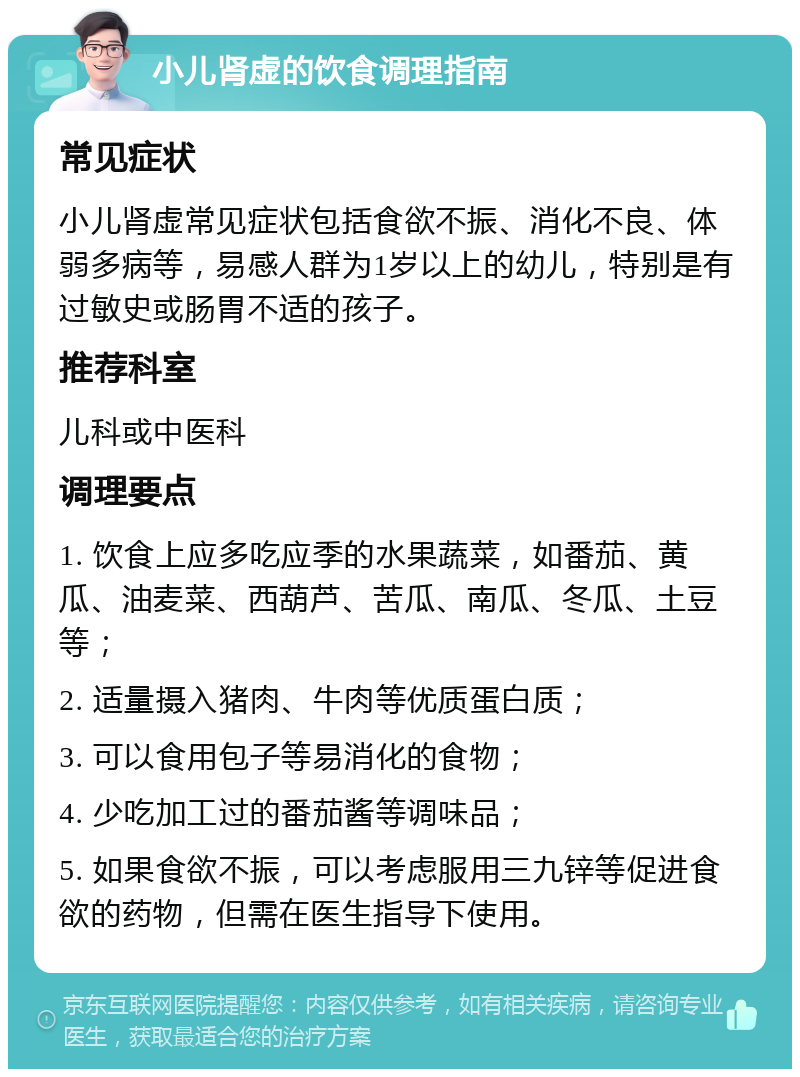 小儿肾虚的饮食调理指南 常见症状 小儿肾虚常见症状包括食欲不振、消化不良、体弱多病等，易感人群为1岁以上的幼儿，特别是有过敏史或肠胃不适的孩子。 推荐科室 儿科或中医科 调理要点 1. 饮食上应多吃应季的水果蔬菜，如番茄、黄瓜、油麦菜、西葫芦、苦瓜、南瓜、冬瓜、土豆等； 2. 适量摄入猪肉、牛肉等优质蛋白质； 3. 可以食用包子等易消化的食物； 4. 少吃加工过的番茄酱等调味品； 5. 如果食欲不振，可以考虑服用三九锌等促进食欲的药物，但需在医生指导下使用。