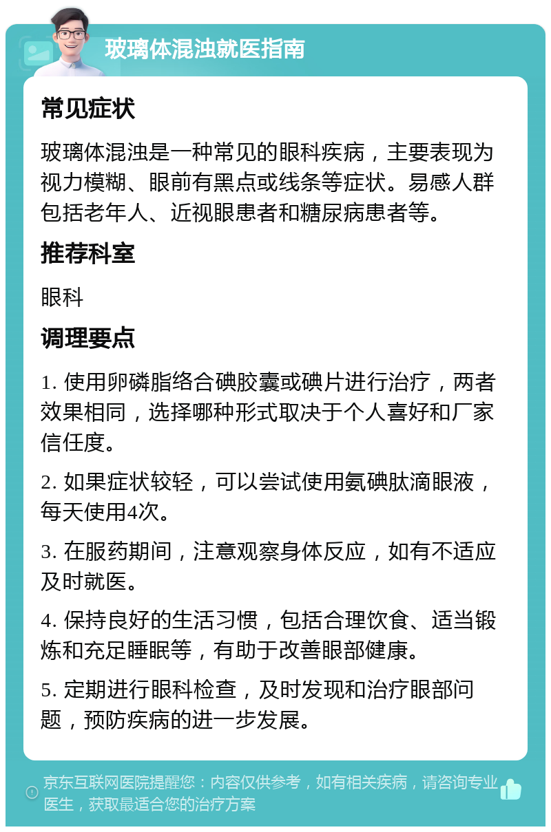 玻璃体混浊就医指南 常见症状 玻璃体混浊是一种常见的眼科疾病，主要表现为视力模糊、眼前有黑点或线条等症状。易感人群包括老年人、近视眼患者和糖尿病患者等。 推荐科室 眼科 调理要点 1. 使用卵磷脂络合碘胶囊或碘片进行治疗，两者效果相同，选择哪种形式取决于个人喜好和厂家信任度。 2. 如果症状较轻，可以尝试使用氨碘肽滴眼液，每天使用4次。 3. 在服药期间，注意观察身体反应，如有不适应及时就医。 4. 保持良好的生活习惯，包括合理饮食、适当锻炼和充足睡眠等，有助于改善眼部健康。 5. 定期进行眼科检查，及时发现和治疗眼部问题，预防疾病的进一步发展。