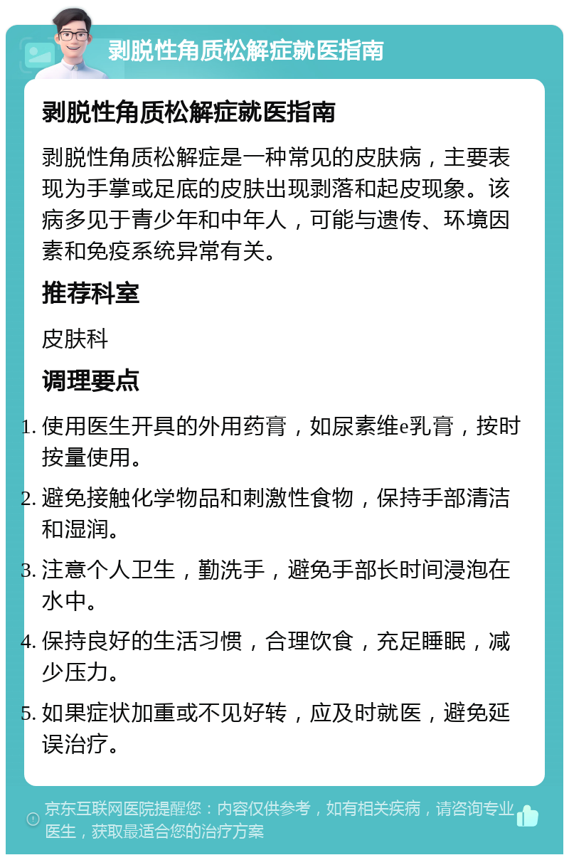 剥脱性角质松解症就医指南 剥脱性角质松解症就医指南 剥脱性角质松解症是一种常见的皮肤病，主要表现为手掌或足底的皮肤出现剥落和起皮现象。该病多见于青少年和中年人，可能与遗传、环境因素和免疫系统异常有关。 推荐科室 皮肤科 调理要点 使用医生开具的外用药膏，如尿素维e乳膏，按时按量使用。 避免接触化学物品和刺激性食物，保持手部清洁和湿润。 注意个人卫生，勤洗手，避免手部长时间浸泡在水中。 保持良好的生活习惯，合理饮食，充足睡眠，减少压力。 如果症状加重或不见好转，应及时就医，避免延误治疗。