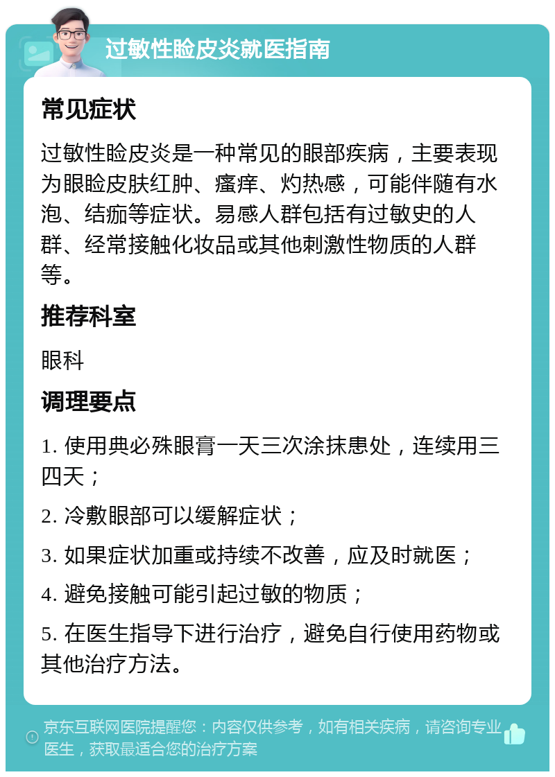 过敏性睑皮炎就医指南 常见症状 过敏性睑皮炎是一种常见的眼部疾病，主要表现为眼睑皮肤红肿、瘙痒、灼热感，可能伴随有水泡、结痂等症状。易感人群包括有过敏史的人群、经常接触化妆品或其他刺激性物质的人群等。 推荐科室 眼科 调理要点 1. 使用典必殊眼膏一天三次涂抹患处，连续用三四天； 2. 冷敷眼部可以缓解症状； 3. 如果症状加重或持续不改善，应及时就医； 4. 避免接触可能引起过敏的物质； 5. 在医生指导下进行治疗，避免自行使用药物或其他治疗方法。