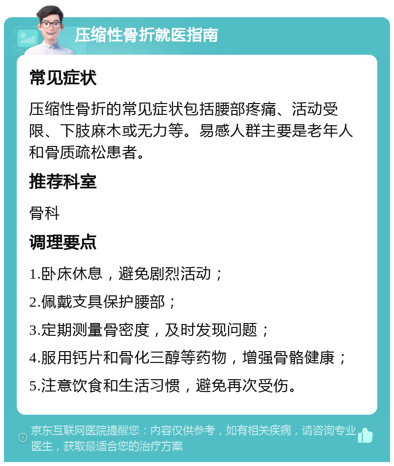 压缩性骨折就医指南 常见症状 压缩性骨折的常见症状包括腰部疼痛、活动受限、下肢麻木或无力等。易感人群主要是老年人和骨质疏松患者。 推荐科室 骨科 调理要点 1.卧床休息，避免剧烈活动； 2.佩戴支具保护腰部； 3.定期测量骨密度，及时发现问题； 4.服用钙片和骨化三醇等药物，增强骨骼健康； 5.注意饮食和生活习惯，避免再次受伤。