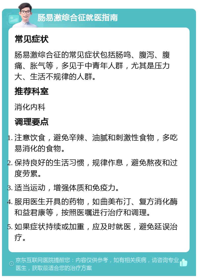 肠易激综合征就医指南 常见症状 肠易激综合征的常见症状包括肠鸣、腹泻、腹痛、胀气等，多见于中青年人群，尤其是压力大、生活不规律的人群。 推荐科室 消化内科 调理要点 注意饮食，避免辛辣、油腻和刺激性食物，多吃易消化的食物。 保持良好的生活习惯，规律作息，避免熬夜和过度劳累。 适当运动，增强体质和免疫力。 服用医生开具的药物，如曲美布汀、复方消化酶和益君康等，按照医嘱进行治疗和调理。 如果症状持续或加重，应及时就医，避免延误治疗。