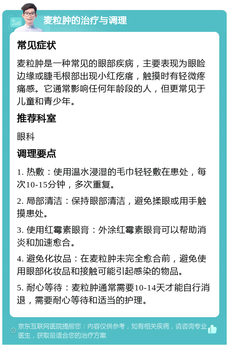 麦粒肿的治疗与调理 常见症状 麦粒肿是一种常见的眼部疾病，主要表现为眼睑边缘或睫毛根部出现小红疙瘩，触摸时有轻微疼痛感。它通常影响任何年龄段的人，但更常见于儿童和青少年。 推荐科室 眼科 调理要点 1. 热敷：使用温水浸湿的毛巾轻轻敷在患处，每次10-15分钟，多次重复。 2. 局部清洁：保持眼部清洁，避免揉眼或用手触摸患处。 3. 使用红霉素眼膏：外涂红霉素眼膏可以帮助消炎和加速愈合。 4. 避免化妆品：在麦粒肿未完全愈合前，避免使用眼部化妆品和接触可能引起感染的物品。 5. 耐心等待：麦粒肿通常需要10-14天才能自行消退，需要耐心等待和适当的护理。