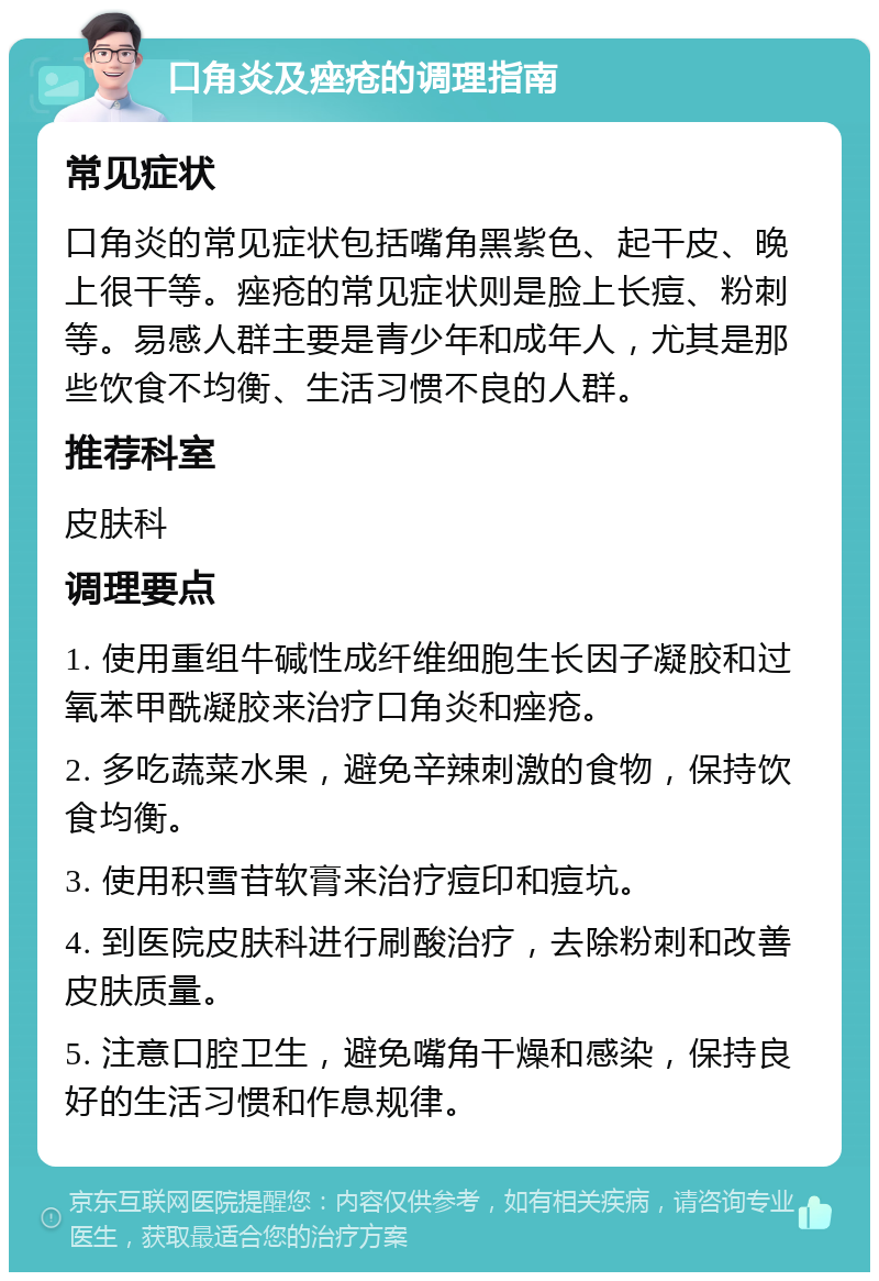 口角炎及痤疮的调理指南 常见症状 口角炎的常见症状包括嘴角黑紫色、起干皮、晚上很干等。痤疮的常见症状则是脸上长痘、粉刺等。易感人群主要是青少年和成年人，尤其是那些饮食不均衡、生活习惯不良的人群。 推荐科室 皮肤科 调理要点 1. 使用重组牛碱性成纤维细胞生长因子凝胶和过氧苯甲酰凝胶来治疗口角炎和痤疮。 2. 多吃蔬菜水果，避免辛辣刺激的食物，保持饮食均衡。 3. 使用积雪苷软膏来治疗痘印和痘坑。 4. 到医院皮肤科进行刷酸治疗，去除粉刺和改善皮肤质量。 5. 注意口腔卫生，避免嘴角干燥和感染，保持良好的生活习惯和作息规律。