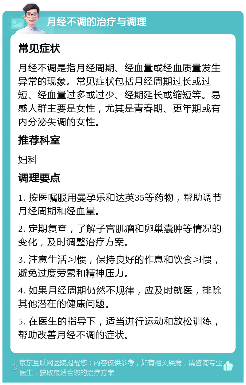 月经不调的治疗与调理 常见症状 月经不调是指月经周期、经血量或经血质量发生异常的现象。常见症状包括月经周期过长或过短、经血量过多或过少、经期延长或缩短等。易感人群主要是女性，尤其是青春期、更年期或有内分泌失调的女性。 推荐科室 妇科 调理要点 1. 按医嘱服用曼孕乐和达英35等药物，帮助调节月经周期和经血量。 2. 定期复查，了解子宫肌瘤和卵巢囊肿等情况的变化，及时调整治疗方案。 3. 注意生活习惯，保持良好的作息和饮食习惯，避免过度劳累和精神压力。 4. 如果月经周期仍然不规律，应及时就医，排除其他潜在的健康问题。 5. 在医生的指导下，适当进行运动和放松训练，帮助改善月经不调的症状。