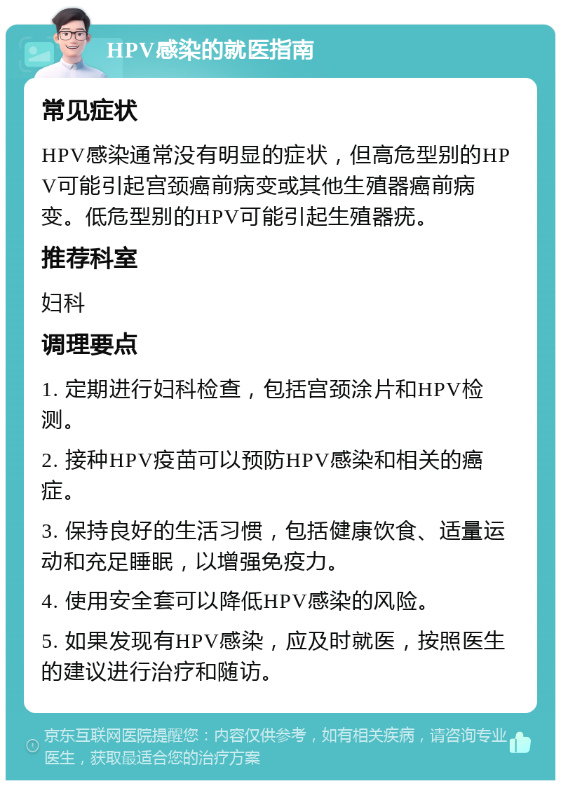 HPV感染的就医指南 常见症状 HPV感染通常没有明显的症状，但高危型别的HPV可能引起宫颈癌前病变或其他生殖器癌前病变。低危型别的HPV可能引起生殖器疣。 推荐科室 妇科 调理要点 1. 定期进行妇科检查，包括宫颈涂片和HPV检测。 2. 接种HPV疫苗可以预防HPV感染和相关的癌症。 3. 保持良好的生活习惯，包括健康饮食、适量运动和充足睡眠，以增强免疫力。 4. 使用安全套可以降低HPV感染的风险。 5. 如果发现有HPV感染，应及时就医，按照医生的建议进行治疗和随访。