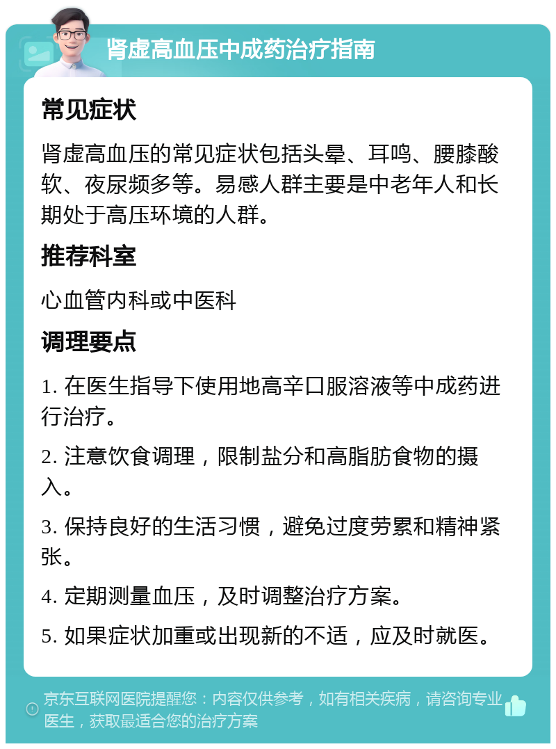 肾虚高血压中成药治疗指南 常见症状 肾虚高血压的常见症状包括头晕、耳鸣、腰膝酸软、夜尿频多等。易感人群主要是中老年人和长期处于高压环境的人群。 推荐科室 心血管内科或中医科 调理要点 1. 在医生指导下使用地高辛口服溶液等中成药进行治疗。 2. 注意饮食调理，限制盐分和高脂肪食物的摄入。 3. 保持良好的生活习惯，避免过度劳累和精神紧张。 4. 定期测量血压，及时调整治疗方案。 5. 如果症状加重或出现新的不适，应及时就医。