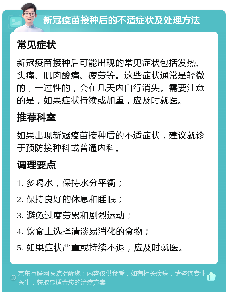 新冠疫苗接种后的不适症状及处理方法 常见症状 新冠疫苗接种后可能出现的常见症状包括发热、头痛、肌肉酸痛、疲劳等。这些症状通常是轻微的，一过性的，会在几天内自行消失。需要注意的是，如果症状持续或加重，应及时就医。 推荐科室 如果出现新冠疫苗接种后的不适症状，建议就诊于预防接种科或普通内科。 调理要点 1. 多喝水，保持水分平衡； 2. 保持良好的休息和睡眠； 3. 避免过度劳累和剧烈运动； 4. 饮食上选择清淡易消化的食物； 5. 如果症状严重或持续不退，应及时就医。