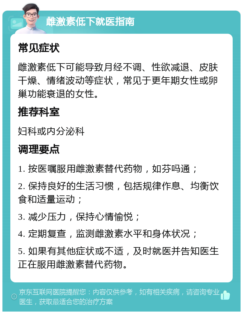 雌激素低下就医指南 常见症状 雌激素低下可能导致月经不调、性欲减退、皮肤干燥、情绪波动等症状，常见于更年期女性或卵巢功能衰退的女性。 推荐科室 妇科或内分泌科 调理要点 1. 按医嘱服用雌激素替代药物，如芬吗通； 2. 保持良好的生活习惯，包括规律作息、均衡饮食和适量运动； 3. 减少压力，保持心情愉悦； 4. 定期复查，监测雌激素水平和身体状况； 5. 如果有其他症状或不适，及时就医并告知医生正在服用雌激素替代药物。