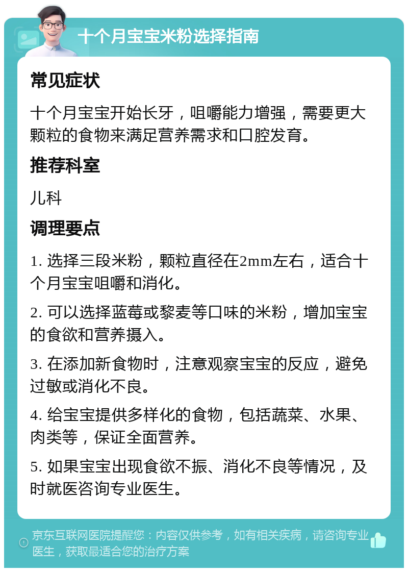 十个月宝宝米粉选择指南 常见症状 十个月宝宝开始长牙，咀嚼能力增强，需要更大颗粒的食物来满足营养需求和口腔发育。 推荐科室 儿科 调理要点 1. 选择三段米粉，颗粒直径在2mm左右，适合十个月宝宝咀嚼和消化。 2. 可以选择蓝莓或黎麦等口味的米粉，增加宝宝的食欲和营养摄入。 3. 在添加新食物时，注意观察宝宝的反应，避免过敏或消化不良。 4. 给宝宝提供多样化的食物，包括蔬菜、水果、肉类等，保证全面营养。 5. 如果宝宝出现食欲不振、消化不良等情况，及时就医咨询专业医生。