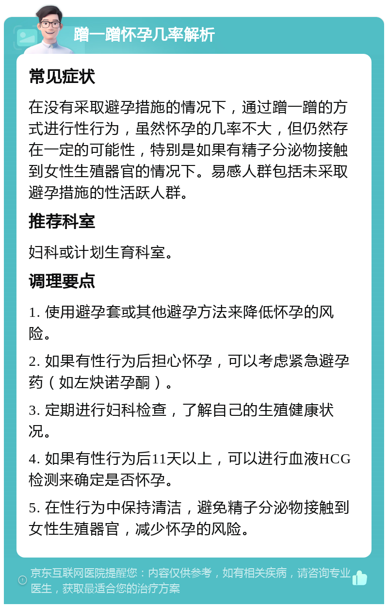 蹭一蹭怀孕几率解析 常见症状 在没有采取避孕措施的情况下，通过蹭一蹭的方式进行性行为，虽然怀孕的几率不大，但仍然存在一定的可能性，特别是如果有精子分泌物接触到女性生殖器官的情况下。易感人群包括未采取避孕措施的性活跃人群。 推荐科室 妇科或计划生育科室。 调理要点 1. 使用避孕套或其他避孕方法来降低怀孕的风险。 2. 如果有性行为后担心怀孕，可以考虑紧急避孕药（如左炔诺孕酮）。 3. 定期进行妇科检查，了解自己的生殖健康状况。 4. 如果有性行为后11天以上，可以进行血液HCG检测来确定是否怀孕。 5. 在性行为中保持清洁，避免精子分泌物接触到女性生殖器官，减少怀孕的风险。