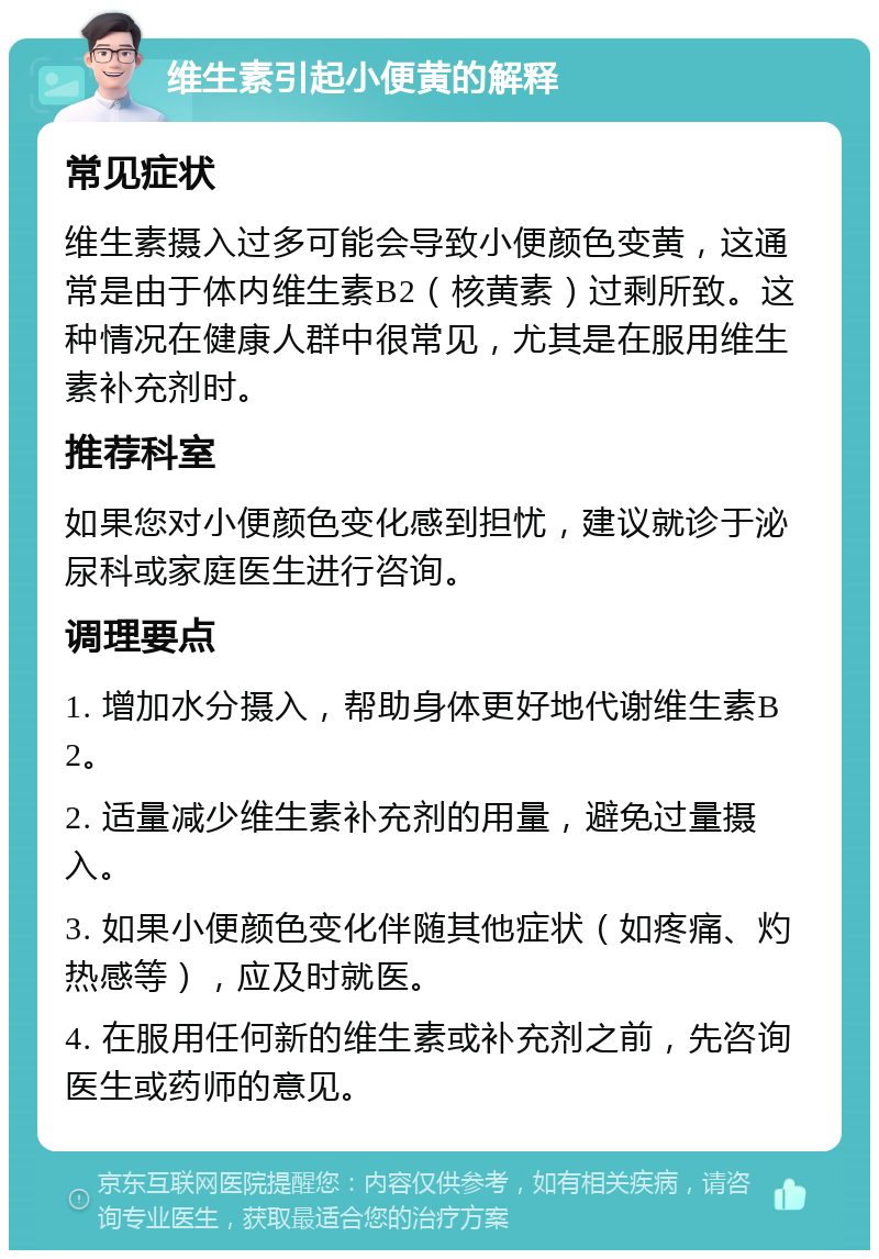 维生素引起小便黄的解释 常见症状 维生素摄入过多可能会导致小便颜色变黄，这通常是由于体内维生素B2（核黄素）过剩所致。这种情况在健康人群中很常见，尤其是在服用维生素补充剂时。 推荐科室 如果您对小便颜色变化感到担忧，建议就诊于泌尿科或家庭医生进行咨询。 调理要点 1. 增加水分摄入，帮助身体更好地代谢维生素B2。 2. 适量减少维生素补充剂的用量，避免过量摄入。 3. 如果小便颜色变化伴随其他症状（如疼痛、灼热感等），应及时就医。 4. 在服用任何新的维生素或补充剂之前，先咨询医生或药师的意见。