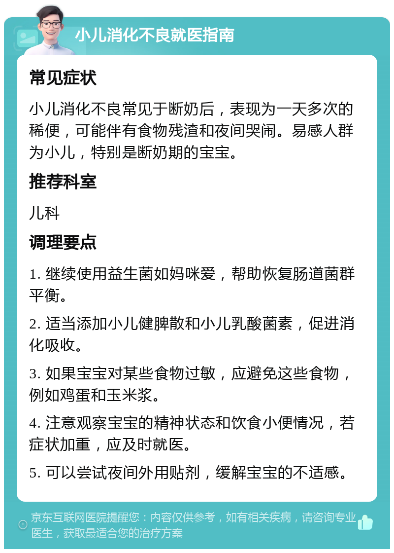 小儿消化不良就医指南 常见症状 小儿消化不良常见于断奶后，表现为一天多次的稀便，可能伴有食物残渣和夜间哭闹。易感人群为小儿，特别是断奶期的宝宝。 推荐科室 儿科 调理要点 1. 继续使用益生菌如妈咪爱，帮助恢复肠道菌群平衡。 2. 适当添加小儿健脾散和小儿乳酸菌素，促进消化吸收。 3. 如果宝宝对某些食物过敏，应避免这些食物，例如鸡蛋和玉米浆。 4. 注意观察宝宝的精神状态和饮食小便情况，若症状加重，应及时就医。 5. 可以尝试夜间外用贴剂，缓解宝宝的不适感。