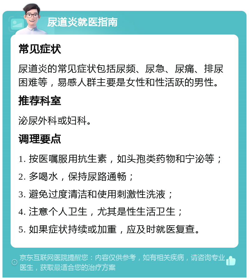 尿道炎就医指南 常见症状 尿道炎的常见症状包括尿频、尿急、尿痛、排尿困难等，易感人群主要是女性和性活跃的男性。 推荐科室 泌尿外科或妇科。 调理要点 1. 按医嘱服用抗生素，如头孢类药物和宁泌等； 2. 多喝水，保持尿路通畅； 3. 避免过度清洁和使用刺激性洗液； 4. 注意个人卫生，尤其是性生活卫生； 5. 如果症状持续或加重，应及时就医复查。