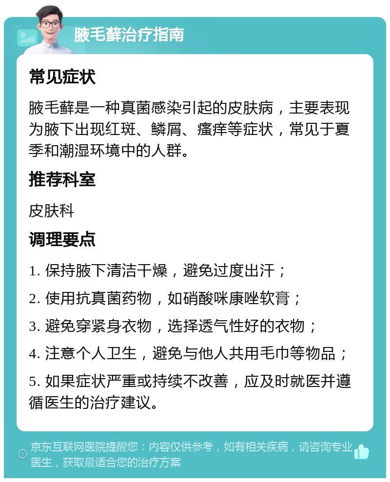 腋毛藓治疗指南 常见症状 腋毛藓是一种真菌感染引起的皮肤病，主要表现为腋下出现红斑、鳞屑、瘙痒等症状，常见于夏季和潮湿环境中的人群。 推荐科室 皮肤科 调理要点 1. 保持腋下清洁干燥，避免过度出汗； 2. 使用抗真菌药物，如硝酸咪康唑软膏； 3. 避免穿紧身衣物，选择透气性好的衣物； 4. 注意个人卫生，避免与他人共用毛巾等物品； 5. 如果症状严重或持续不改善，应及时就医并遵循医生的治疗建议。