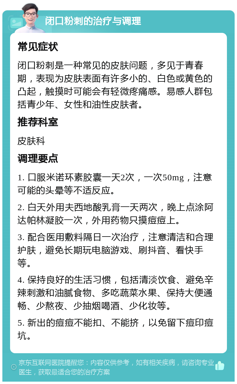 闭口粉刺的治疗与调理 常见症状 闭口粉刺是一种常见的皮肤问题，多见于青春期，表现为皮肤表面有许多小的、白色或黄色的凸起，触摸时可能会有轻微疼痛感。易感人群包括青少年、女性和油性皮肤者。 推荐科室 皮肤科 调理要点 1. 口服米诺环素胶囊一天2次，一次50mg，注意可能的头晕等不适反应。 2. 白天外用夫西地酸乳膏一天两次，晚上点涂阿达帕林凝胶一次，外用药物只摸痘痘上。 3. 配合医用敷料隔日一次治疗，注意清洁和合理护肤，避免长期玩电脑游戏、刷抖音、看快手等。 4. 保持良好的生活习惯，包括清淡饮食、避免辛辣刺激和油腻食物、多吃蔬菜水果、保持大便通畅、少熬夜、少抽烟喝酒、少化妆等。 5. 新出的痘痘不能扣、不能挤，以免留下痘印痘坑。