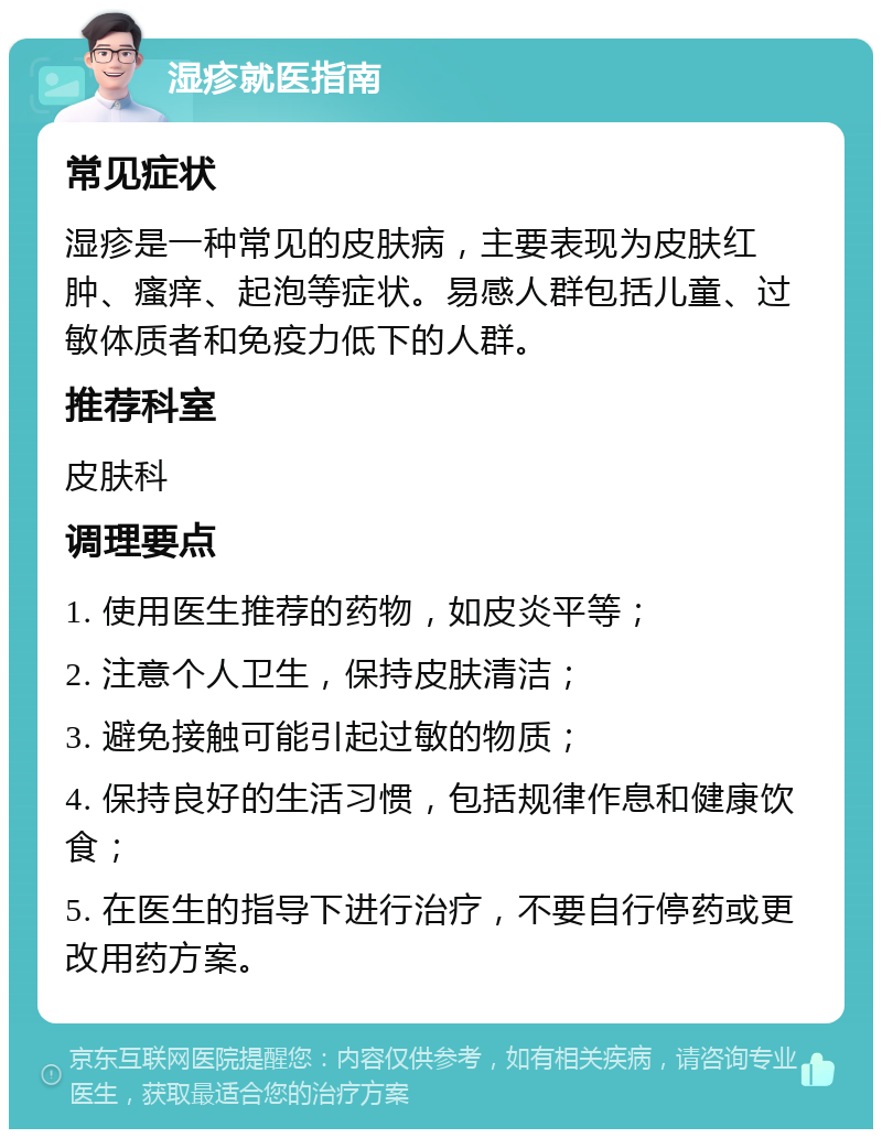 湿疹就医指南 常见症状 湿疹是一种常见的皮肤病，主要表现为皮肤红肿、瘙痒、起泡等症状。易感人群包括儿童、过敏体质者和免疫力低下的人群。 推荐科室 皮肤科 调理要点 1. 使用医生推荐的药物，如皮炎平等； 2. 注意个人卫生，保持皮肤清洁； 3. 避免接触可能引起过敏的物质； 4. 保持良好的生活习惯，包括规律作息和健康饮食； 5. 在医生的指导下进行治疗，不要自行停药或更改用药方案。