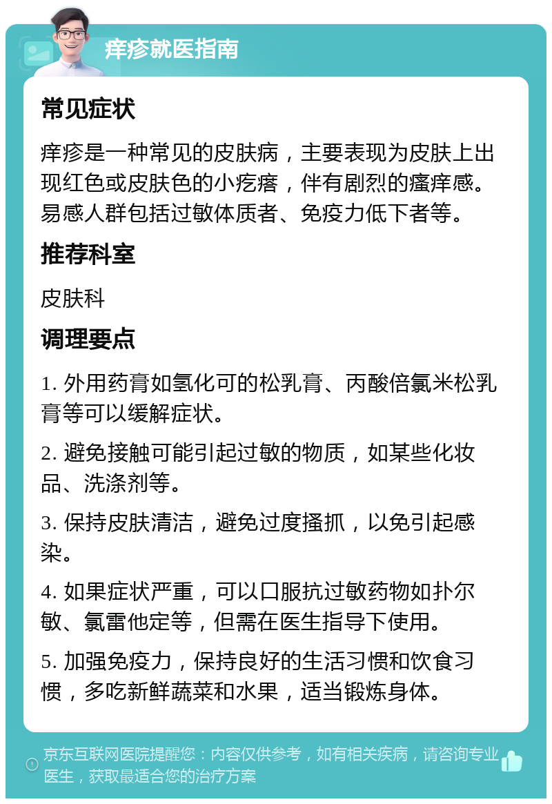 痒疹就医指南 常见症状 痒疹是一种常见的皮肤病，主要表现为皮肤上出现红色或皮肤色的小疙瘩，伴有剧烈的瘙痒感。易感人群包括过敏体质者、免疫力低下者等。 推荐科室 皮肤科 调理要点 1. 外用药膏如氢化可的松乳膏、丙酸倍氯米松乳膏等可以缓解症状。 2. 避免接触可能引起过敏的物质，如某些化妆品、洗涤剂等。 3. 保持皮肤清洁，避免过度搔抓，以免引起感染。 4. 如果症状严重，可以口服抗过敏药物如扑尔敏、氯雷他定等，但需在医生指导下使用。 5. 加强免疫力，保持良好的生活习惯和饮食习惯，多吃新鲜蔬菜和水果，适当锻炼身体。