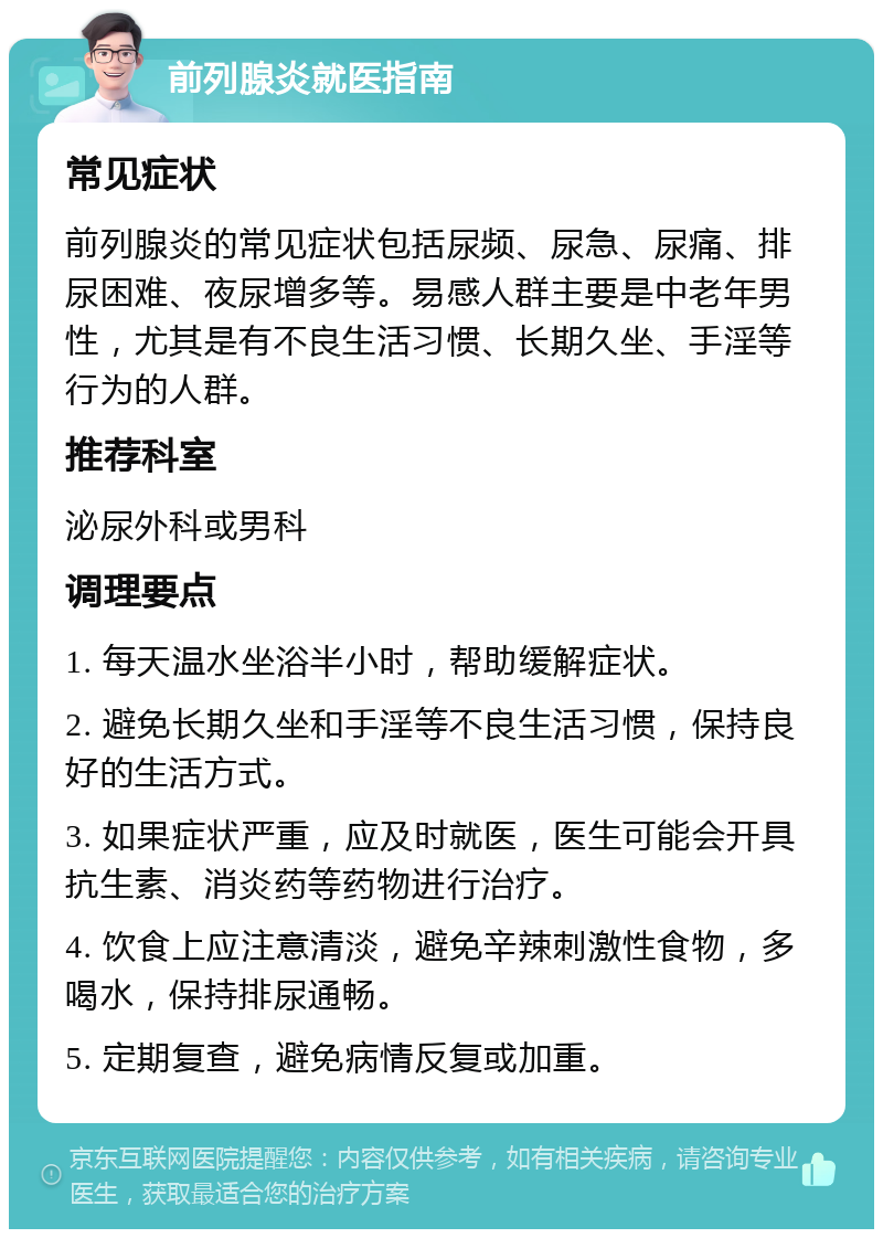 前列腺炎就医指南 常见症状 前列腺炎的常见症状包括尿频、尿急、尿痛、排尿困难、夜尿增多等。易感人群主要是中老年男性，尤其是有不良生活习惯、长期久坐、手淫等行为的人群。 推荐科室 泌尿外科或男科 调理要点 1. 每天温水坐浴半小时，帮助缓解症状。 2. 避免长期久坐和手淫等不良生活习惯，保持良好的生活方式。 3. 如果症状严重，应及时就医，医生可能会开具抗生素、消炎药等药物进行治疗。 4. 饮食上应注意清淡，避免辛辣刺激性食物，多喝水，保持排尿通畅。 5. 定期复查，避免病情反复或加重。