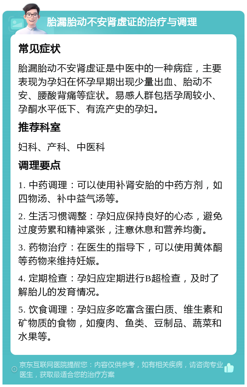 胎漏胎动不安肾虚证的治疗与调理 常见症状 胎漏胎动不安肾虚证是中医中的一种病症，主要表现为孕妇在怀孕早期出现少量出血、胎动不安、腰酸背痛等症状。易感人群包括孕周较小、孕酮水平低下、有流产史的孕妇。 推荐科室 妇科、产科、中医科 调理要点 1. 中药调理：可以使用补肾安胎的中药方剂，如四物汤、补中益气汤等。 2. 生活习惯调整：孕妇应保持良好的心态，避免过度劳累和精神紧张，注意休息和营养均衡。 3. 药物治疗：在医生的指导下，可以使用黄体酮等药物来维持妊娠。 4. 定期检查：孕妇应定期进行B超检查，及时了解胎儿的发育情况。 5. 饮食调理：孕妇应多吃富含蛋白质、维生素和矿物质的食物，如瘦肉、鱼类、豆制品、蔬菜和水果等。