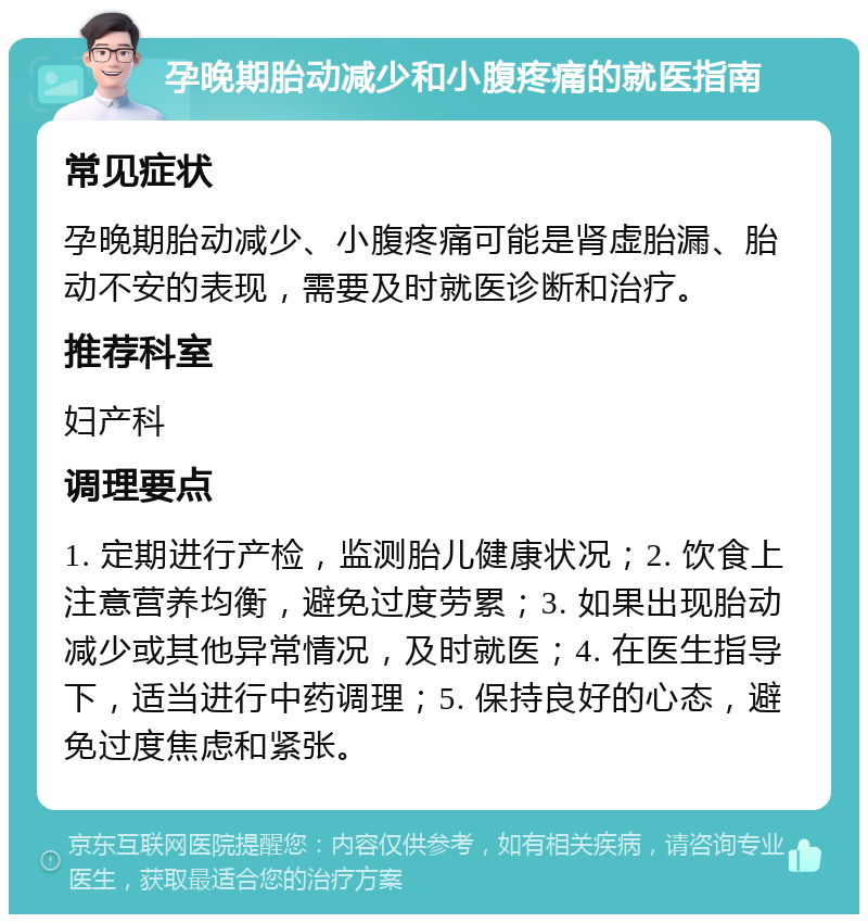 孕晚期胎动减少和小腹疼痛的就医指南 常见症状 孕晚期胎动减少、小腹疼痛可能是肾虚胎漏、胎动不安的表现，需要及时就医诊断和治疗。 推荐科室 妇产科 调理要点 1. 定期进行产检，监测胎儿健康状况；2. 饮食上注意营养均衡，避免过度劳累；3. 如果出现胎动减少或其他异常情况，及时就医；4. 在医生指导下，适当进行中药调理；5. 保持良好的心态，避免过度焦虑和紧张。