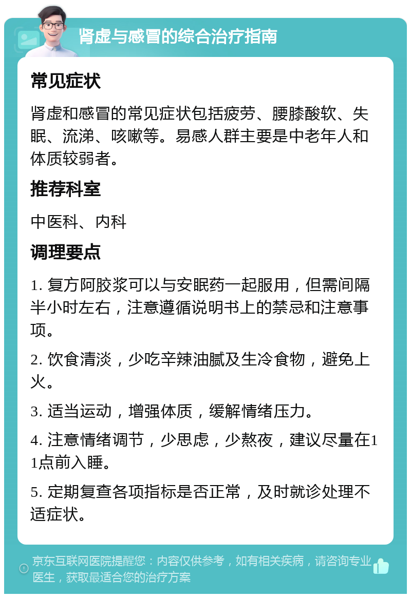 肾虚与感冒的综合治疗指南 常见症状 肾虚和感冒的常见症状包括疲劳、腰膝酸软、失眠、流涕、咳嗽等。易感人群主要是中老年人和体质较弱者。 推荐科室 中医科、内科 调理要点 1. 复方阿胶浆可以与安眠药一起服用，但需间隔半小时左右，注意遵循说明书上的禁忌和注意事项。 2. 饮食清淡，少吃辛辣油腻及生冷食物，避免上火。 3. 适当运动，增强体质，缓解情绪压力。 4. 注意情绪调节，少思虑，少熬夜，建议尽量在11点前入睡。 5. 定期复查各项指标是否正常，及时就诊处理不适症状。