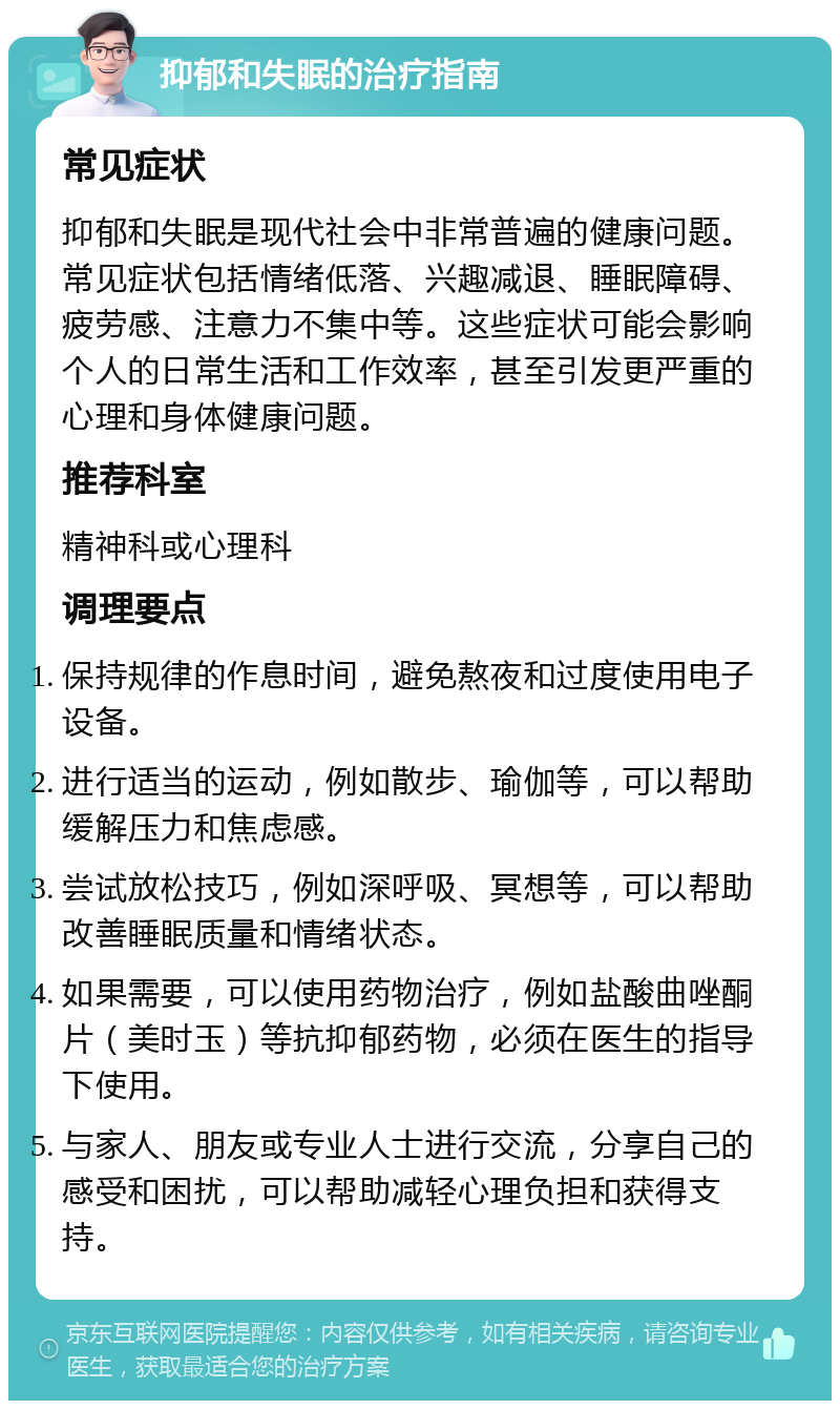 抑郁和失眠的治疗指南 常见症状 抑郁和失眠是现代社会中非常普遍的健康问题。常见症状包括情绪低落、兴趣减退、睡眠障碍、疲劳感、注意力不集中等。这些症状可能会影响个人的日常生活和工作效率，甚至引发更严重的心理和身体健康问题。 推荐科室 精神科或心理科 调理要点 保持规律的作息时间，避免熬夜和过度使用电子设备。 进行适当的运动，例如散步、瑜伽等，可以帮助缓解压力和焦虑感。 尝试放松技巧，例如深呼吸、冥想等，可以帮助改善睡眠质量和情绪状态。 如果需要，可以使用药物治疗，例如盐酸曲唑酮片（美时玉）等抗抑郁药物，必须在医生的指导下使用。 与家人、朋友或专业人士进行交流，分享自己的感受和困扰，可以帮助减轻心理负担和获得支持。