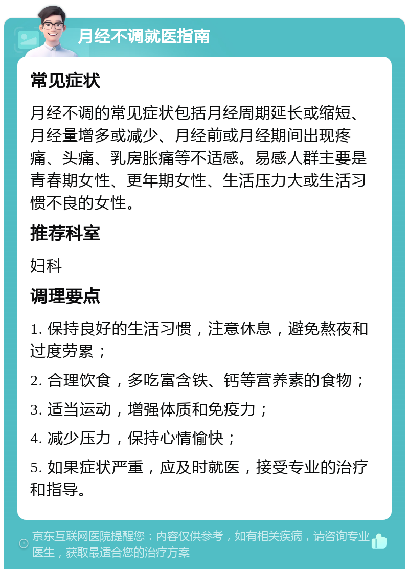 月经不调就医指南 常见症状 月经不调的常见症状包括月经周期延长或缩短、月经量增多或减少、月经前或月经期间出现疼痛、头痛、乳房胀痛等不适感。易感人群主要是青春期女性、更年期女性、生活压力大或生活习惯不良的女性。 推荐科室 妇科 调理要点 1. 保持良好的生活习惯，注意休息，避免熬夜和过度劳累； 2. 合理饮食，多吃富含铁、钙等营养素的食物； 3. 适当运动，增强体质和免疫力； 4. 减少压力，保持心情愉快； 5. 如果症状严重，应及时就医，接受专业的治疗和指导。