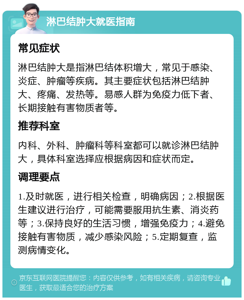 淋巴结肿大就医指南 常见症状 淋巴结肿大是指淋巴结体积增大，常见于感染、炎症、肿瘤等疾病。其主要症状包括淋巴结肿大、疼痛、发热等。易感人群为免疫力低下者、长期接触有害物质者等。 推荐科室 内科、外科、肿瘤科等科室都可以就诊淋巴结肿大，具体科室选择应根据病因和症状而定。 调理要点 1.及时就医，进行相关检查，明确病因；2.根据医生建议进行治疗，可能需要服用抗生素、消炎药等；3.保持良好的生活习惯，增强免疫力；4.避免接触有害物质，减少感染风险；5.定期复查，监测病情变化。