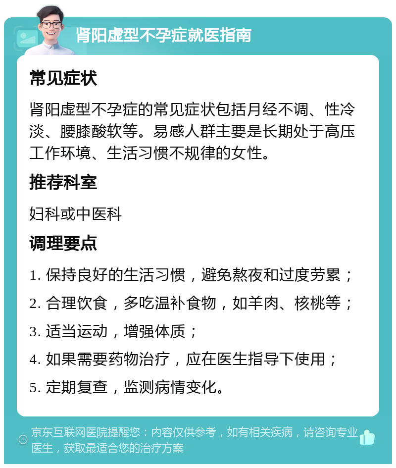 肾阳虚型不孕症就医指南 常见症状 肾阳虚型不孕症的常见症状包括月经不调、性冷淡、腰膝酸软等。易感人群主要是长期处于高压工作环境、生活习惯不规律的女性。 推荐科室 妇科或中医科 调理要点 1. 保持良好的生活习惯，避免熬夜和过度劳累； 2. 合理饮食，多吃温补食物，如羊肉、核桃等； 3. 适当运动，增强体质； 4. 如果需要药物治疗，应在医生指导下使用； 5. 定期复查，监测病情变化。