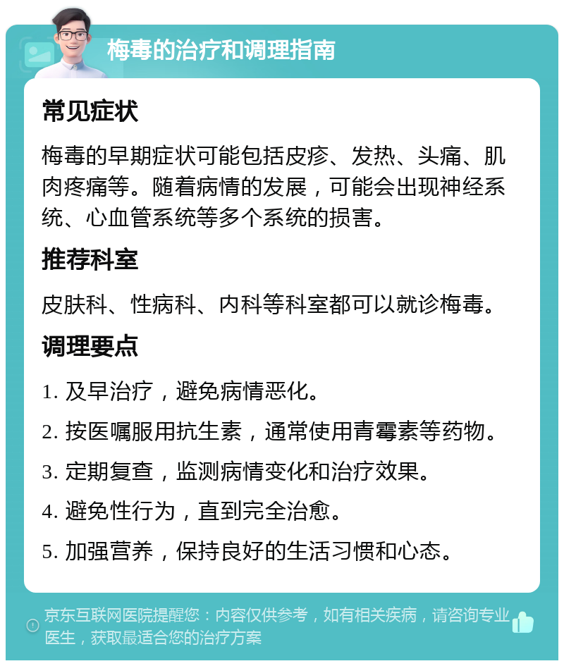 梅毒的治疗和调理指南 常见症状 梅毒的早期症状可能包括皮疹、发热、头痛、肌肉疼痛等。随着病情的发展，可能会出现神经系统、心血管系统等多个系统的损害。 推荐科室 皮肤科、性病科、内科等科室都可以就诊梅毒。 调理要点 1. 及早治疗，避免病情恶化。 2. 按医嘱服用抗生素，通常使用青霉素等药物。 3. 定期复查，监测病情变化和治疗效果。 4. 避免性行为，直到完全治愈。 5. 加强营养，保持良好的生活习惯和心态。