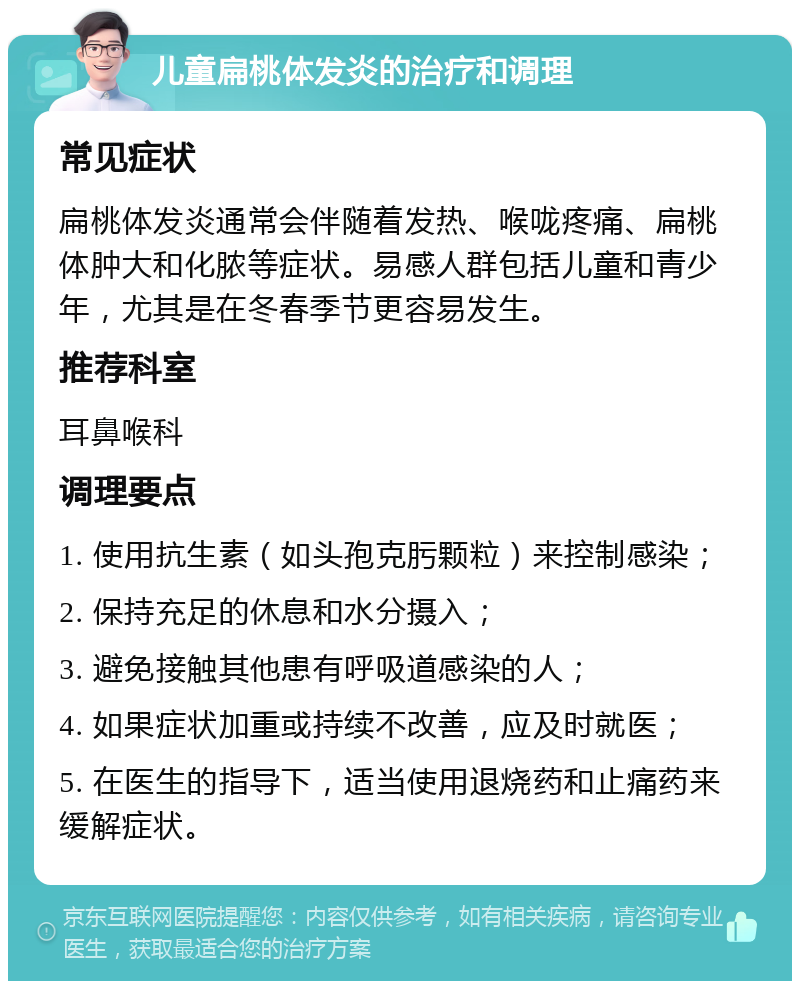 儿童扁桃体发炎的治疗和调理 常见症状 扁桃体发炎通常会伴随着发热、喉咙疼痛、扁桃体肿大和化脓等症状。易感人群包括儿童和青少年，尤其是在冬春季节更容易发生。 推荐科室 耳鼻喉科 调理要点 1. 使用抗生素（如头孢克肟颗粒）来控制感染； 2. 保持充足的休息和水分摄入； 3. 避免接触其他患有呼吸道感染的人； 4. 如果症状加重或持续不改善，应及时就医； 5. 在医生的指导下，适当使用退烧药和止痛药来缓解症状。